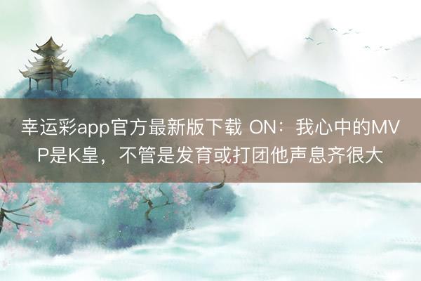 幸运彩app官方最新版下载 ON：我心中的MVP是K皇，不管是发育或打团他声息齐很大