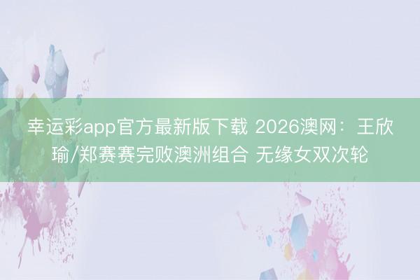 幸运彩app官方最新版下载 2026澳网：王欣瑜/郑赛赛完败澳洲组合 无缘女双次轮