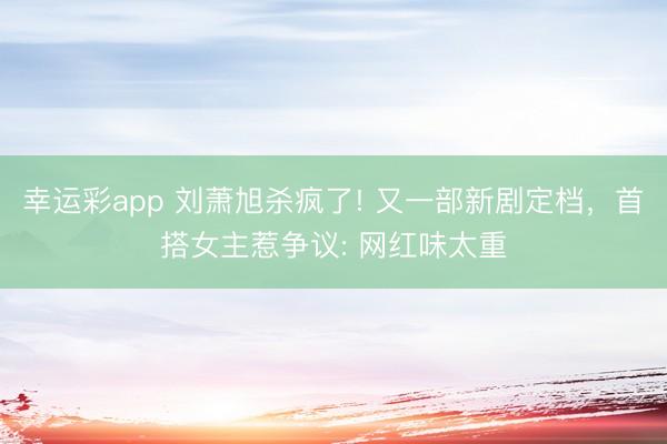 幸运彩app 刘萧旭杀疯了! 又一部新剧定档，首搭女主惹争议: 网红味太重