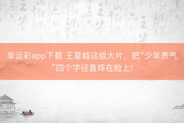 幸运彩app下载 王星越这组大片，把“少年贵气”四个字径直焊在脸上!