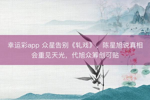 幸运彩app 众星告别《轧戏》，陈星旭说真相会重见天光，代旭众筹创可贴