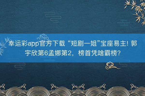 幸运彩app官方下载 “短剧一姐”宝座易主! 郭宇欣第6孟娜第2，榜首凭啥霸榜?