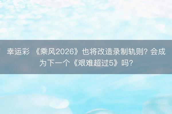 幸运彩 《乘风2026》也将改造录制轨则? 会成为下一个《艰难超过5》吗?