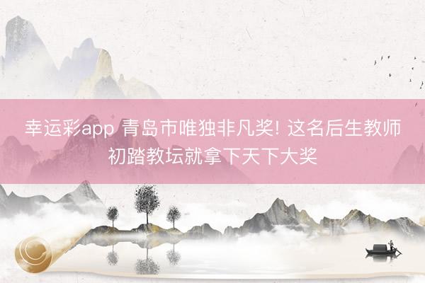 幸运彩app 青岛市唯独非凡奖! 这名后生教师初踏教坛就拿下天下大奖