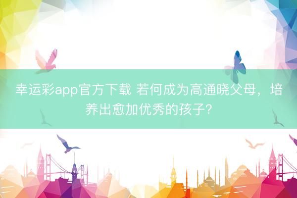 幸运彩app官方下载 若何成为高通晓父母，培养出愈加优秀的孩子？