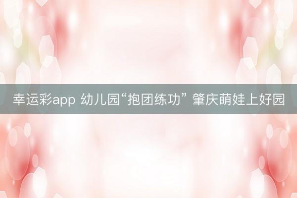幸运彩app 幼儿园“抱团练功” 肇庆萌娃上好园