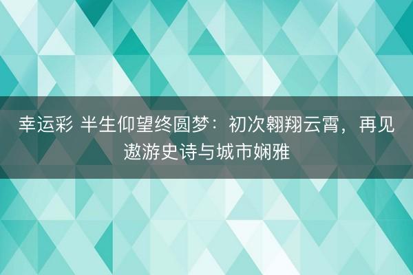 幸运彩 半生仰望终圆梦：初次翱翔云霄，再见遨游史诗与城市娴雅
