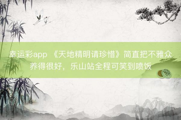 幸运彩app 《天地精明请珍惜》简直把不雅众养得很好，乐山站全程可笑到喷饭