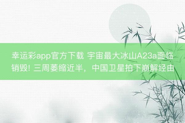 幸运彩app官方下载 宇宙最大冰山A23a面临销毁! 三周萎缩近半，中国卫星拍下崩解经由
