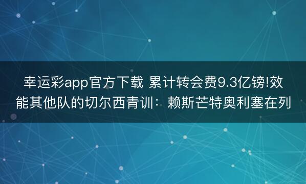 幸运彩app官方下载 累计转会费9.3亿镑!效能其他队的切尔西青训:赖斯芒特奥利塞在列