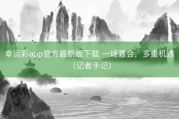 幸运彩app官方最新版下载 一场嘉会，多重机遇（记者手记）