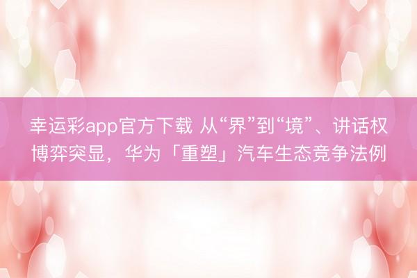 幸运彩app官方下载 从“界”到“境”、讲话权博弈突显,华为「重塑」汽车生态竞争法例