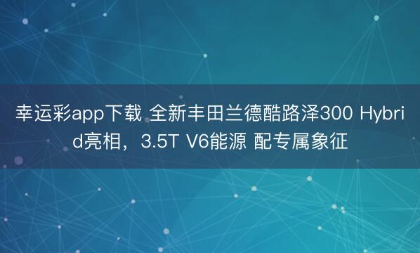 幸运彩app下载 全新丰田兰德酷路泽300 Hybrid亮相,3.5T V6能源 配专属象征