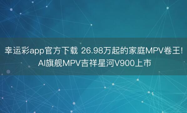 幸运彩app官方下载 26.98万起的家庭MPV卷王! AI旗舰MPV吉祥星河V900上市