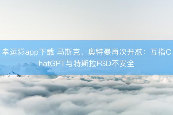 幸运彩app下载 马斯克、奥特曼再次开怼：互指ChatGPT与特斯拉FSD不安全