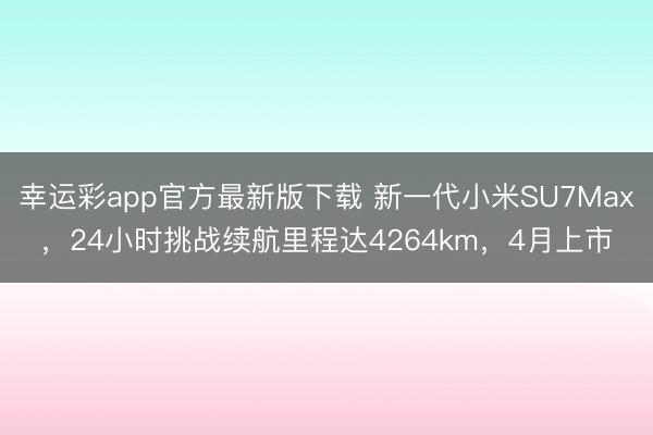 幸运彩app官方最新版下载 新一代小米SU7Max，24小时挑战续航里程达4264km，4月上市