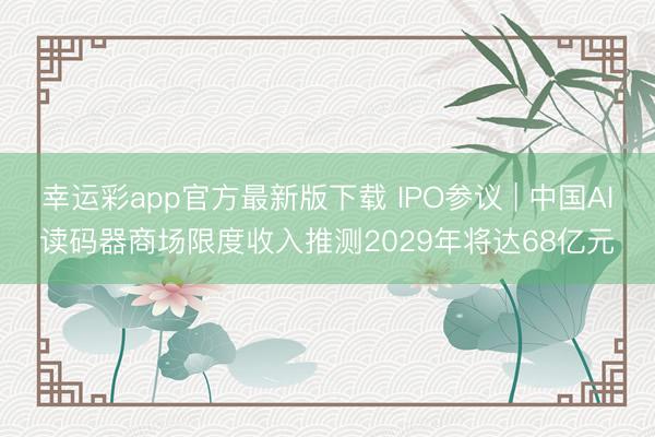 幸运彩app官方最新版下载 IPO参议 | 中国AI读码器商场限度收入推测2029年将达68亿元
