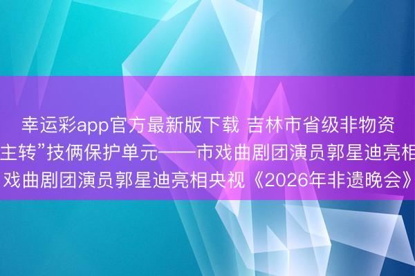 幸运彩app官方最新版下载 吉林市省级非物资文化遗产“东路二东谈主转”技俩保护单元——市戏曲剧团演员郭星迪亮相央视《2026年非遗晚会》