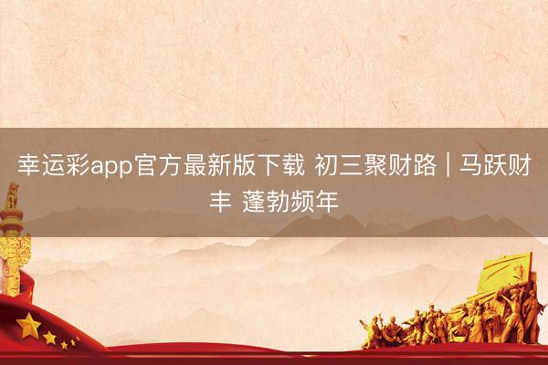 幸运彩app官方最新版下载 初三聚财路 | 马跃财丰 蓬勃频年