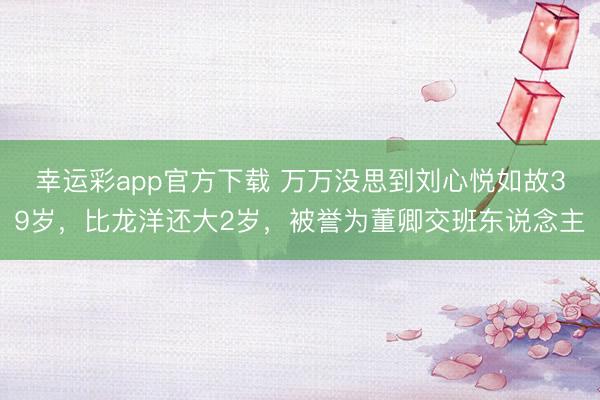 幸运彩app官方下载 万万没思到刘心悦如故39岁,比龙洋还大2岁,被誉为董卿交班东说念主