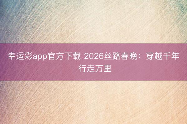 幸运彩app官方下载 2026丝路春晚：穿越千年 行走万里
