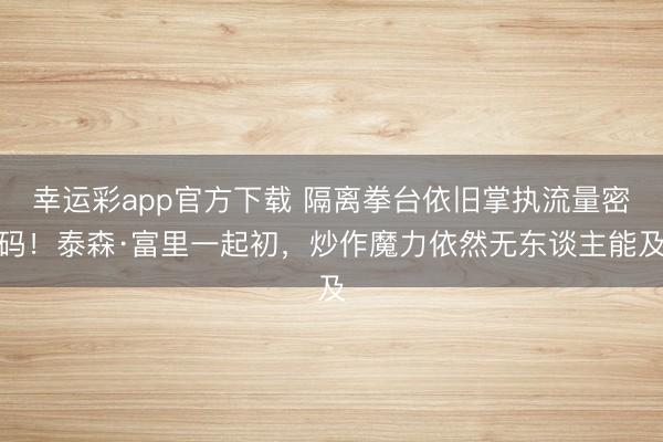 幸运彩app官方下载 隔离拳台依旧掌执流量密码！泰森·富里一起初，炒作魔力依然无东谈主能及