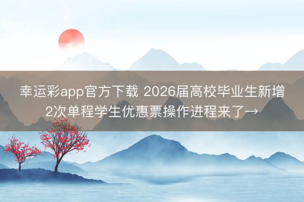 幸运彩app官方下载 2026届高校毕业生新增2次单程学生优惠票操作进程来了→