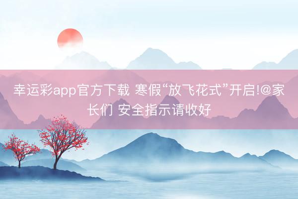幸运彩app官方下载 寒假“放飞花式”开启!@家长们 安全指示请收好