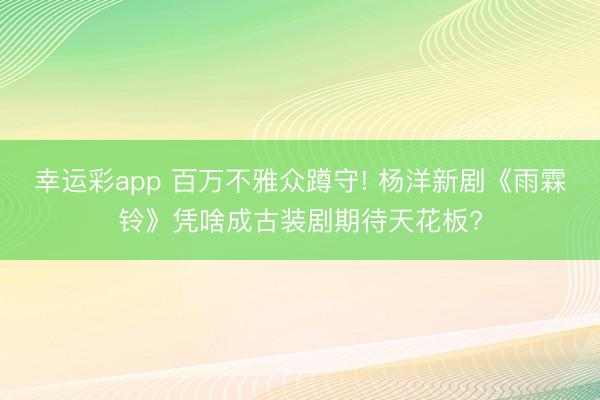 幸运彩app 百万不雅众蹲守! 杨洋新剧《雨霖铃》凭啥成古装剧期待天花板?