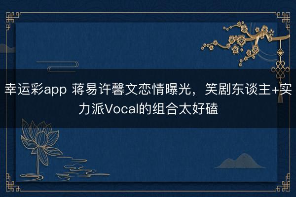 幸运彩app 蒋易许馨文恋情曝光，笑剧东谈主+实力派Vocal的组合太好磕