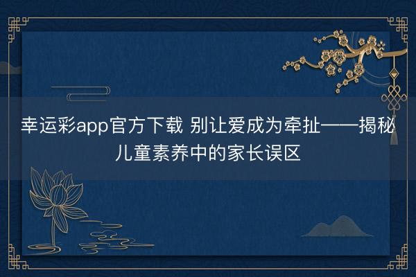 幸运彩app官方下载 别让爱成为牵扯——揭秘儿童素养中的家长误区