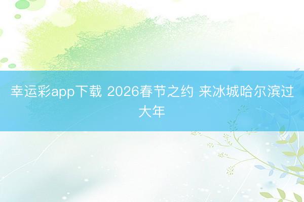 幸运彩app下载 2026春节之约 来冰城哈尔滨过大年