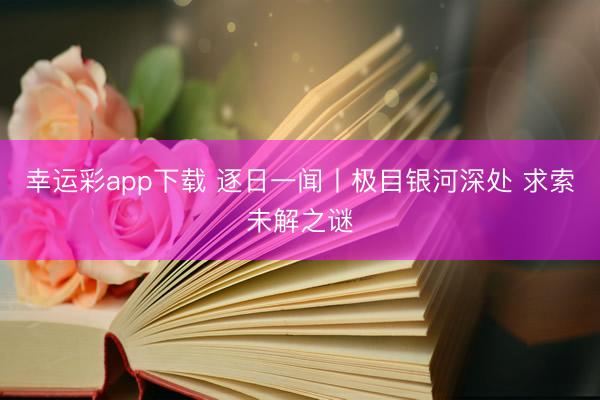 幸运彩app下载 逐日一闻丨极目银河深处 求索未解之谜