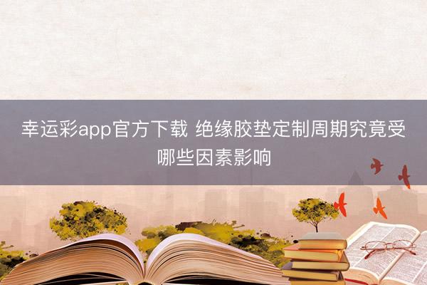 幸运彩app官方下载 绝缘胶垫定制周期究竟受哪些因素影响