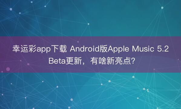 幸运彩app下载 Android版Apple Music 5.2 Beta更新，有啥新亮点？