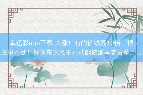 幸运彩app下载 大涨！有的价钱翻10倍，根底抢不到！好多东说念主开动翻披缁里老古董……