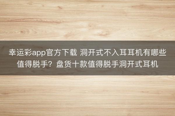 幸运彩app官方下载 洞开式不入耳耳机有哪些值得脱手？盘货十款值得脱手洞开式耳机