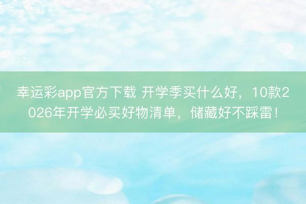 幸运彩app官方下载 开学季买什么好,10款2026年开学必买好物清单,储藏好不踩雷!