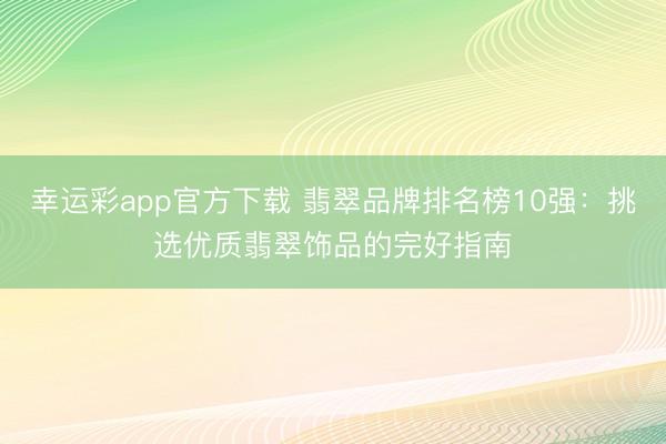 幸运彩app官方下载 翡翠品牌排名榜10强:挑选优质翡翠饰品的完好指南
