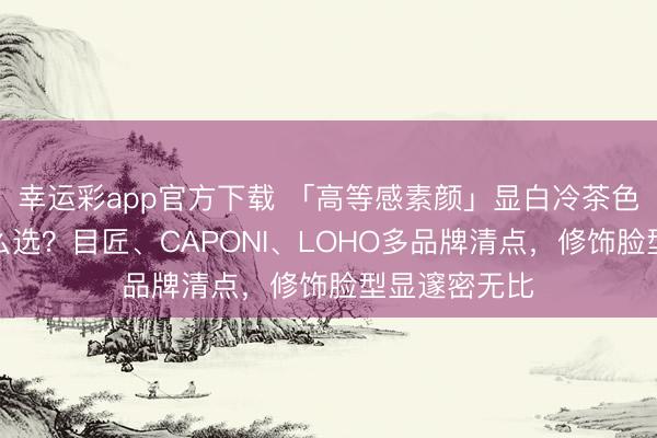 幸运彩app官方下载 「高等感素颜」显白冷茶色近视镜框怎么选？目匠、CAPONI、LOHO多品牌清点，修饰脸型显邃密无比