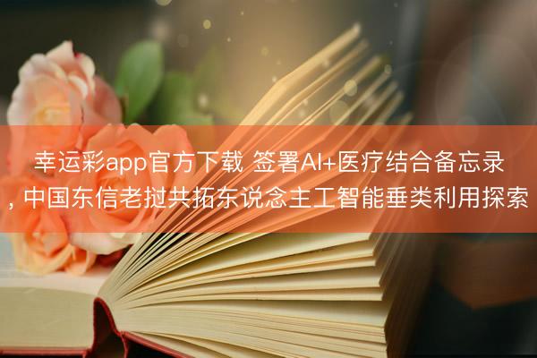 幸运彩app官方下载 签署AI+医疗结合备忘录， 中国东信老挝共拓东说念主工智能垂类利用探索