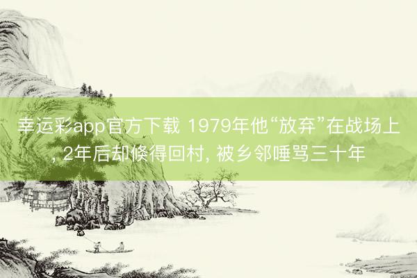 幸运彩app官方下载 1979年他“放弃”在战场上, 2年后却倏得回村, 被乡邻唾骂三十年
