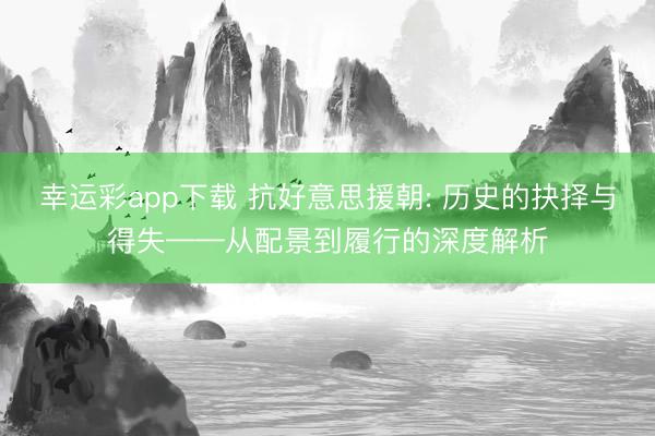 幸运彩app下载 抗好意思援朝: 历史的抉择与得失——从配景到履行的深度解析