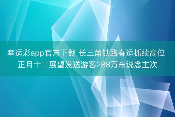 幸运彩app官方下载 长三角铁路春运抓续高位 正月十二展望发送游客288万东说念主次