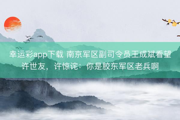 幸运彩app下载 南京军区副司令员王成斌看望许世友，许惊诧：你是胶东军区老兵啊