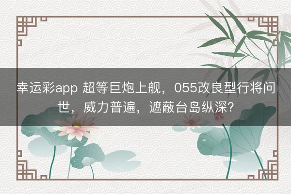 幸运彩app 超等巨炮上舰，055改良型行将问世，威力普遍，遮蔽台岛纵深？