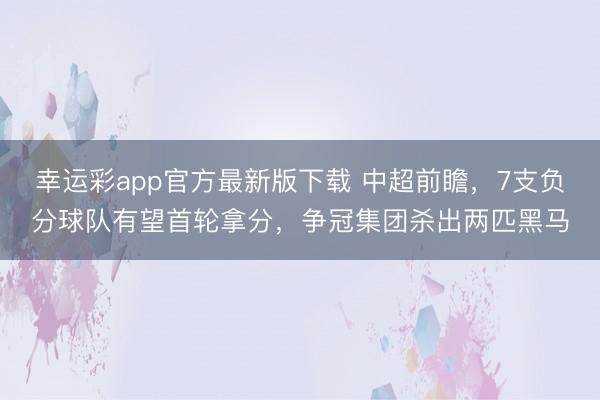 幸运彩app官方最新版下载 中超前瞻，7支负分球队有望首轮拿分，争冠集团杀出两匹黑马