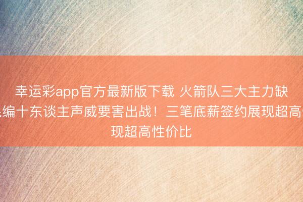 幸运彩app官方最新版下载 火箭队三大主力缺阵,混编十东谈主声威要害出战!三笔底薪签约展现超高性价比
