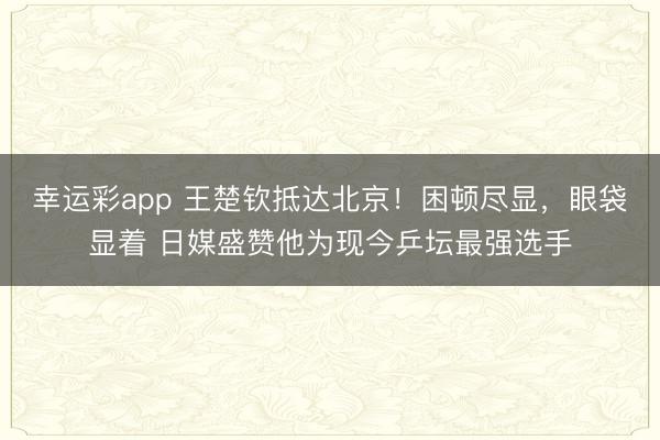 幸运彩app 王楚钦抵达北京！困顿尽显，眼袋显着 日媒盛赞他为现今乒坛最强选手
