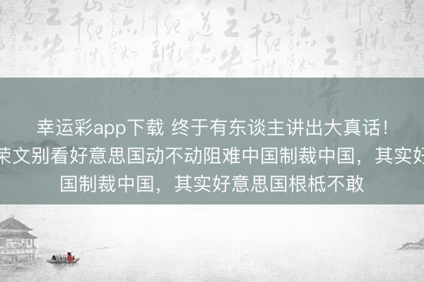 幸运彩app下载 终于有东谈主讲出大真话！新加坡前外长杨荣文别看好意思国动不动阻难中国制裁中国，其实好意思国根柢不敢
